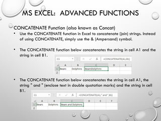 MS EXCEL: ADVANCED FUNCTIONS
CONCATENATE Function (also known as Concat)
• Use the CONCATENATE function in Excel to concatenate (join) strings. Instead
of using CONCATENATE, simply use the & (Ampersand) symbol.
• The CONCATENATE function below concatenates the string in cell A1 and the
string in cell B1.
• The CONCATENATE function below concatenates the string in cell A1, the
string " and " (enclose text in double quotation marks) and the string in cell
B1.
 
