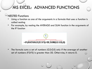 MS EXCEL: ADVANCED FUNCTIONS
NESTED Functions
• Using a function as one of the arguments in a formula that uses a function is
called nesting
• For example, by nesting the AVERAGE and SUM function in the arguments of
the IF function
• The formula sums a set of numbers (G2:G5) only if the average of another
set of numbers (F2:F5) is greater than 50. Otherwise, it returns 0.
 