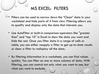 MS EXCEL: FILTERS
• Filters can be used to narrow down the “Clean” data in your
worksheet and hide parts of it from view. Filtering allows you
to qualify and display only the data that interests you.
• Use AutoFilter or built-in comparison operators like "greater
than" and “top 10” in Excel to show the data you want and
hide the rest. Once you filter data in a range of cells or
table, you can either reapply a filter to get up-to-date results
or clear a filter to redisplay all the data.
• By filtering information in a worksheet, you can find values
quickly. You can filter on one or more columns of data. With
filtering, you can control not only what you want to see, but
what you want to exclude.
 