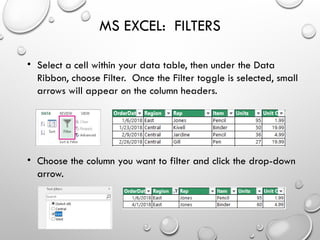 MS EXCEL: FILTERS
• Select a cell within your data table, then under the Data
Ribbon, choose Filter. Once the Filter toggle is selected, small
arrows will appear on the column headers.
• Choose the column you want to filter and click the drop-down
arrow.
 