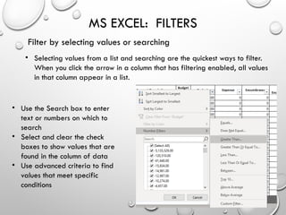 MS EXCEL: FILTERS
Filter by selecting values or searching
• Selecting values from a list and searching are the quickest ways to filter.
When you click the arrow in a column that has filtering enabled, all values
in that column appear in a list.
• Use the Search box to enter
text or numbers on which to
search
• Select and clear the check
boxes to show values that are
found in the column of data
• Use advanced criteria to find
values that meet specific
conditions
 