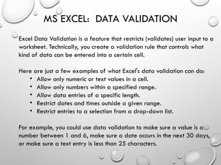 MS EXCEL: DATA VALIDATION
Excel Data Validation is a feature that restricts (validates) user input to a
worksheet. Technically, you create a validation rule that controls what
kind of data can be entered into a certain cell.
Here are just a few examples of what Excel's data validation can do:
• Allow only numeric or text values in a cell.
• Allow only numbers within a specified range.
• Allow data entries of a specific length.
• Restrict dates and times outside a given range.
• Restrict entries to a selection from a drop-down list.
For example, you could use data validation to make sure a value is a
number between 1 and 6, make sure a date occurs in the next 30 days,
or make sure a text entry is less than 25 characters.
 