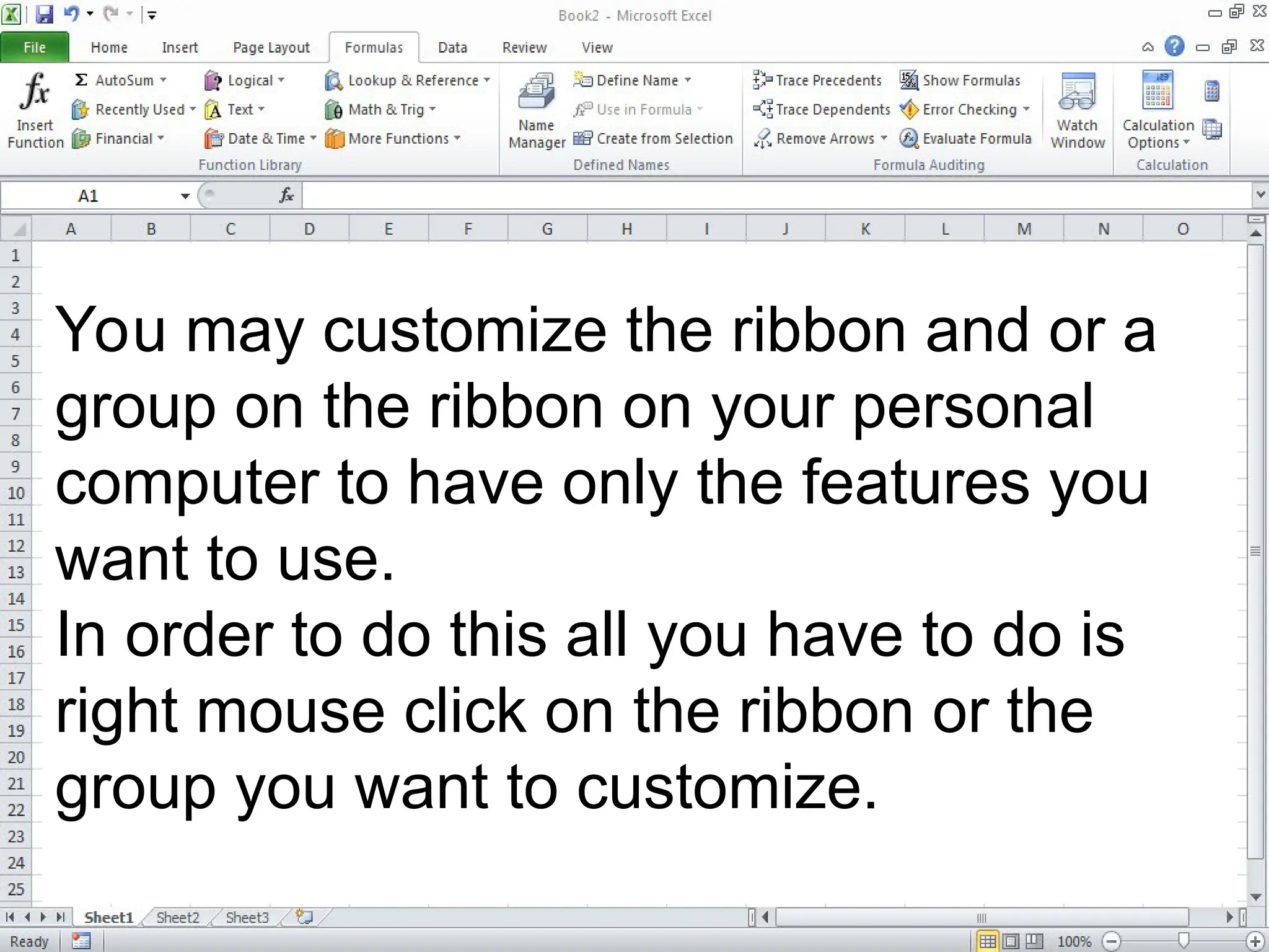 You may customize the ribbon and or a
group on the ribbon on your personal
computer to have only the features you
want to use.
In order to do this all you have to do is
right mouse click on the ribbon or the
group you want to customize.
 