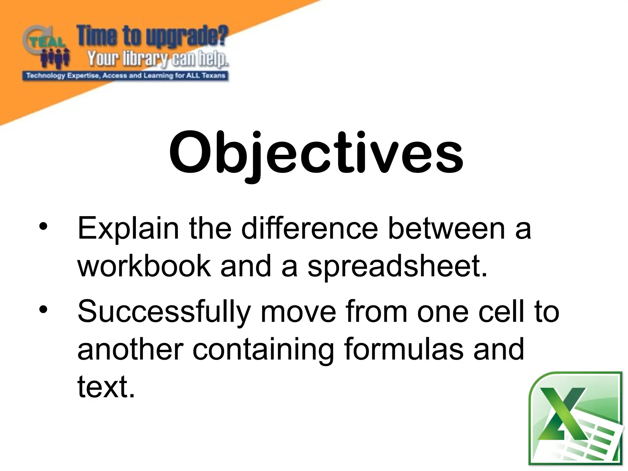 • Explain the difference between a
workbook and a spreadsheet.
• Successfully move from one cell to
another containing formulas and
text.
Objectives
 
