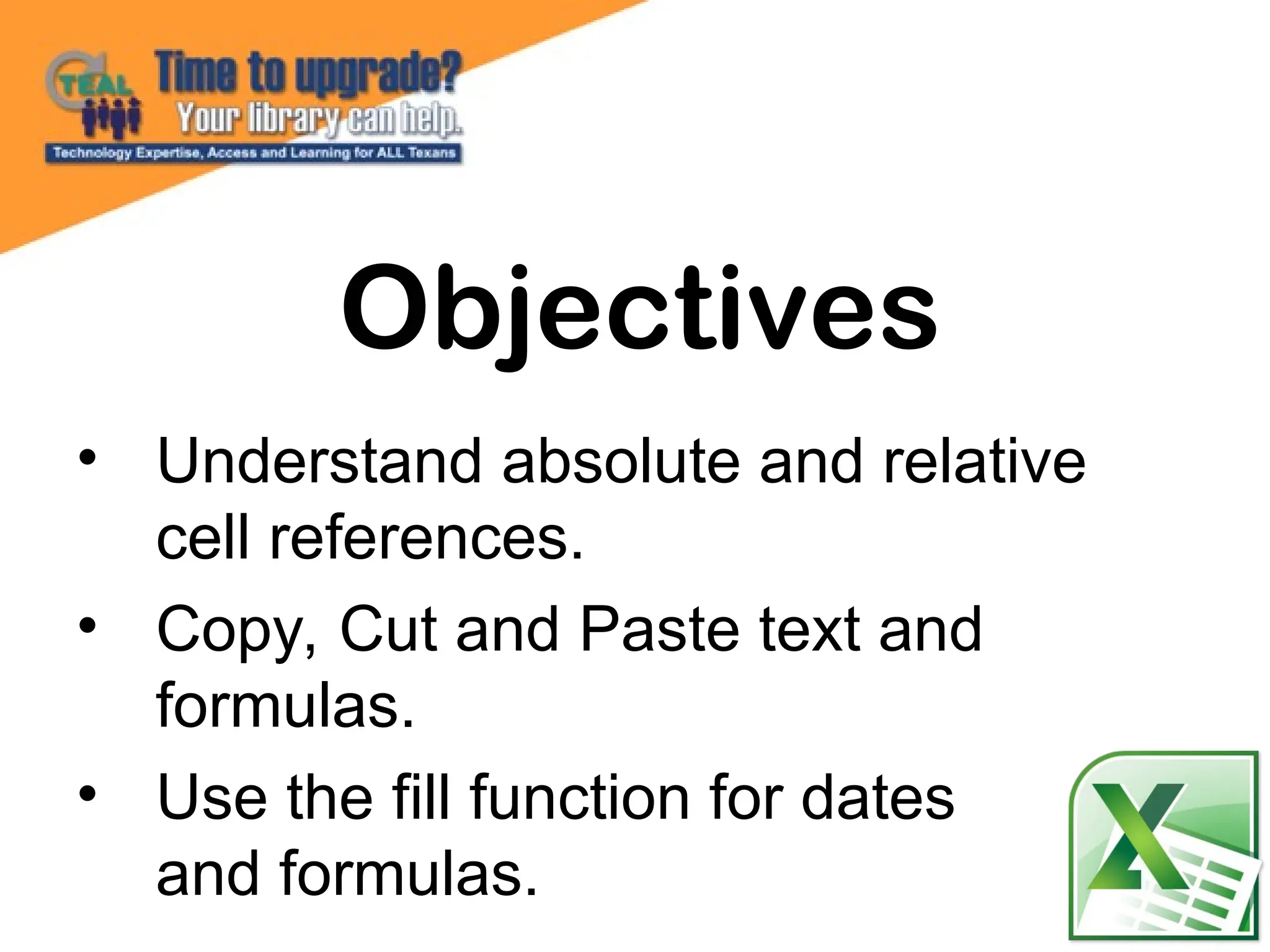 • Understand absolute and relative
cell references.
• Copy, Cut and Paste text and
formulas.
• Use the fill function for dates
and formulas.
Objectives
 