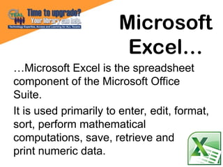 …Microsoft Excel is the spreadsheet
component of the Microsoft Office
Suite.
It is used primarily to enter, edit, format,
sort, perform mathematical
computations, save, retrieve and
print numeric data.
Microsoft
Excel…
 
