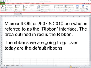Microsoft Office 2007 & 2010 use what is
referred to as the “Ribbon” interface. The
area outlined in red is the Ribbon.
The ribbons we are going to go over
today are the default ribbons.
 