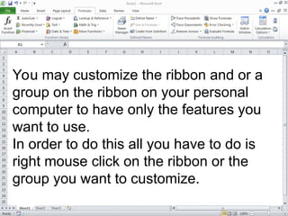 You may customize the ribbon and or a
group on the ribbon on your personal
computer to have only the features you
want to use.
In order to do this all you have to do is
right mouse click on the ribbon or the
group you want to customize.
 