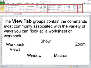 The View Tab groups contain the commands
most commonly associated with the variety of
ways you can “look at” a worksheet or
workbook.
Workbook
Views
Show
Zoom
Window Macros
 