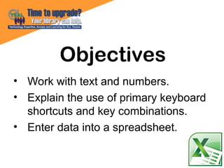 • Work with text and numbers.
• Explain the use of primary keyboard
shortcuts and key combinations.
• Enter data into a spreadsheet.
Objectives
 