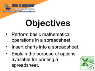 • Perform basic mathematical
operations in a spreadsheet.
• Insert charts into a spreadsheet.
• Explain the purpose of options
available for printing a
spreadsheet.
Objectives
 