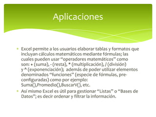 Excel permite a los usuarios elaborar tablas y formatos que
incluyan cálculos matemáticos mediante fórmulas; las
cuales pueden usar “operadores matemáticos” como
son: + (suma), - (resta), * (multiplicación), / (división)
y ^ (exponenciación); además de poder utilizar elementos
denominados “funciones” (especie de fórmulas, pre-
configuradas) como por ejemplo:
Suma(),Promedio(),BuscarV(), etc.
Así mismo Excel es útil para gestionar “Listas” o “Bases de
Datos”; es decir ordenar y filtrar la información.
Aplicaciones
 
