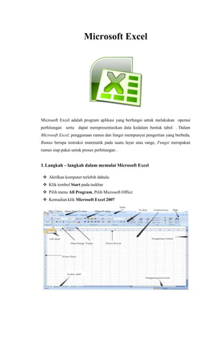 Microsoft Excel
Microsoft Excel adalah program aplikasi yang berfungsi untuk melakukan operasi
perhitungan serta dapat mempresentasikan data kedalam bentuk tabel. . Dalam
Microsoft Excel, penggunaan rumus dan fungsi mempunyai pengertian yang berbeda,
Rumus berupa instruksi matematik pada suatu layar atau range, Fungsi merupakan
rumus siap pakai untuk proses perhitungan .
1.Langkah – langkah dalam memulai Microsoft Excel
 Aktifkan komputer terlebih dahulu
 Klik tombol Start pada taskbar
 Pilih menu All Program, Pilih Microsoft Office
 Kemudian klik Microsoft Excel 2007
 