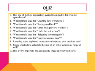 QUIZ
1. It is one of the best application available on market for creating
spreadsheet?
2. What formula used for “Creating new workbook”?
3. What formula used for “Saving workbook”?
4. What formula used for “Open print preview window”?
5. What formula used for “Undo the last action”?
6. What formula used for “Selecting current region”?
7. What formula used for “Inserting current time”?
8. Learning some keyboard shortcuts can help you save precious time?
9. Using shortcuts to calculate the sum of an entire column or range of
cell?
10. It is a very important and can greatly speed up your workflow?
 