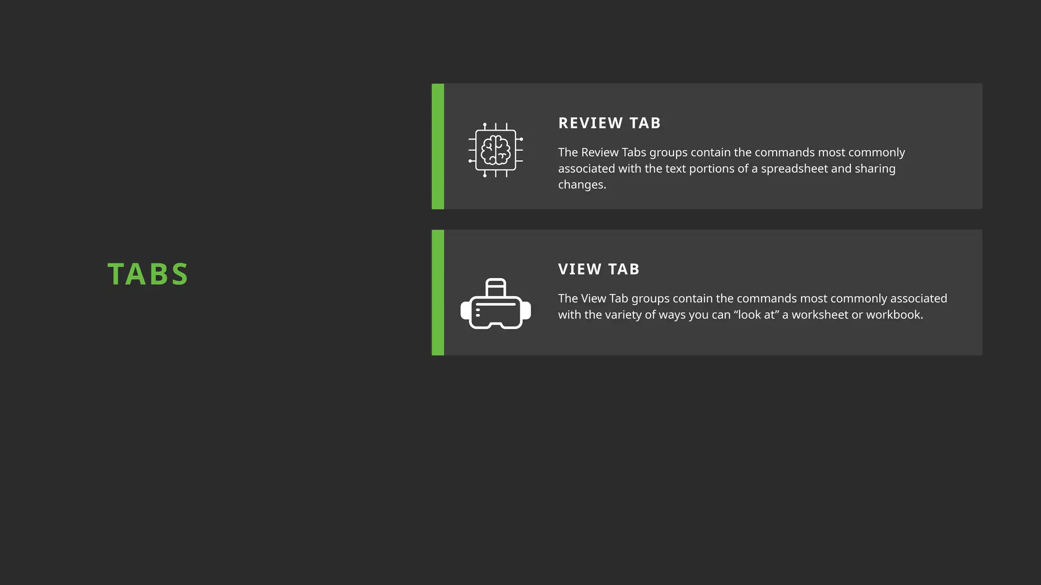 The Review Tabs groups contain the commands most commonly
associated with the text portions of a spreadsheet and sharing
changes.
The View Tab groups contain the commands most commonly associated
with the variety of ways you can “look at” a worksheet or workbook.
REVIEW TAB
VIEW TAB
TABS
 
