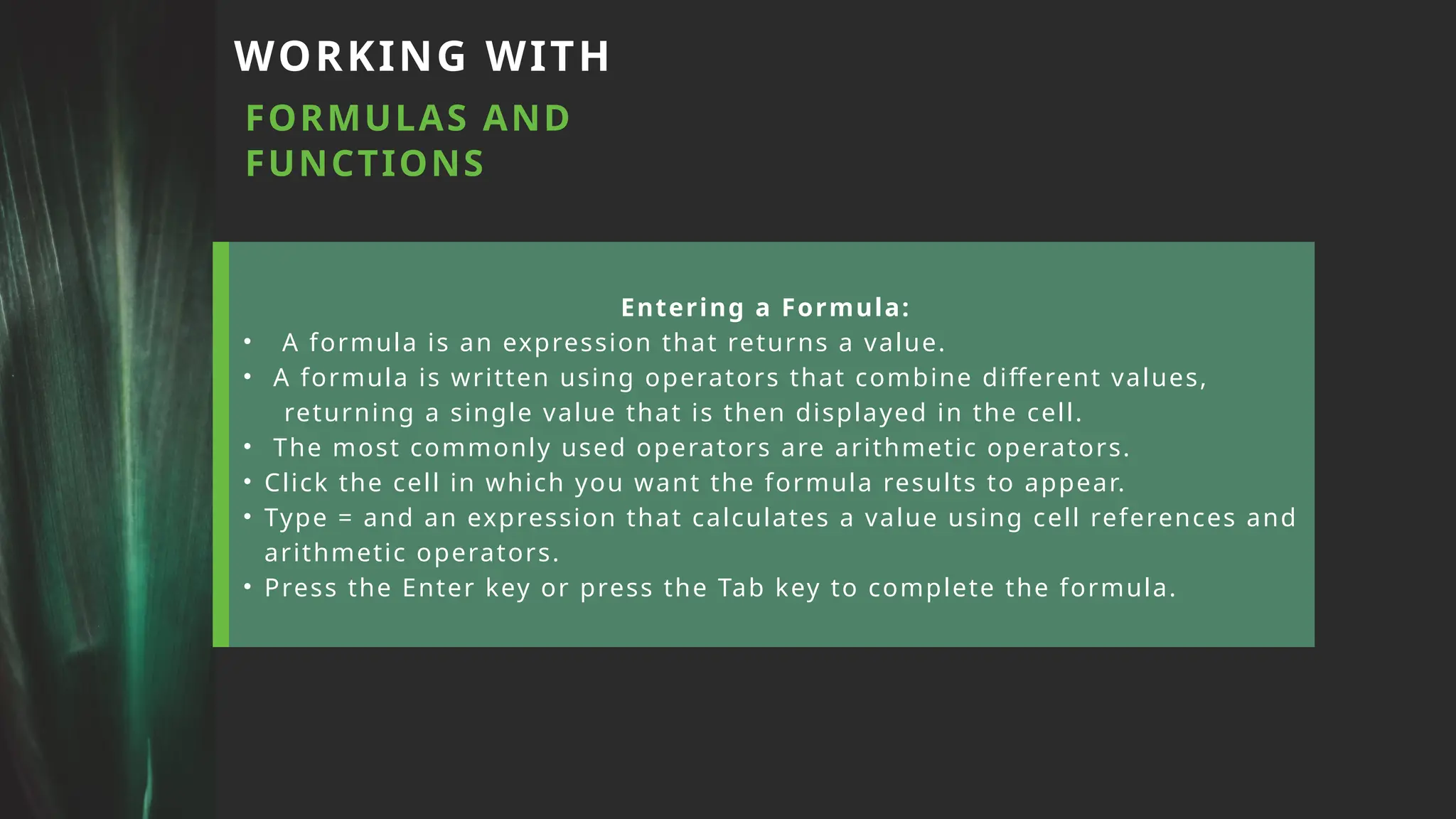 WORKING WITH
FORMULAS AND
FUNCTIONS
Entering a Formula:
• A formula is an expression that returns a value.
• A formula is written using operators that combine different values,
returning a single value that is then displayed in the cell.
• The most commonly used operators are arithmetic operators.
• Click the cell in which you want the formula results to appear.
• Type = and an expression that calculates a value using cell references and
arithmetic operators.
• Press the Enter key or press the Tab key to complete the formula.
 