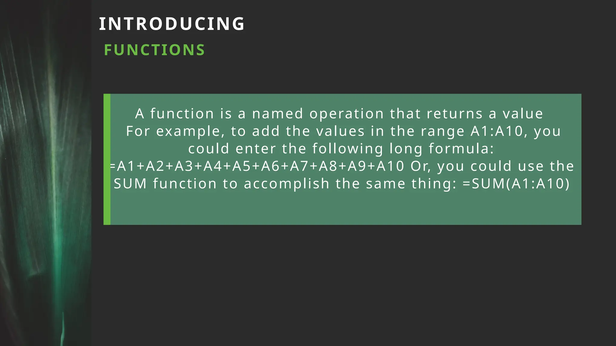 A function is a named operation that returns a value
For example, to add the values in the range A1:A10, you
could enter the following long formula:
=A1+A2+A3+A4+A5+A6+A7+A8+A9+A10 Or, you could use the
SUM function to accomplish the same thing: =SUM(A1:A10)
INTRODUCING
FUNCTIONS
 