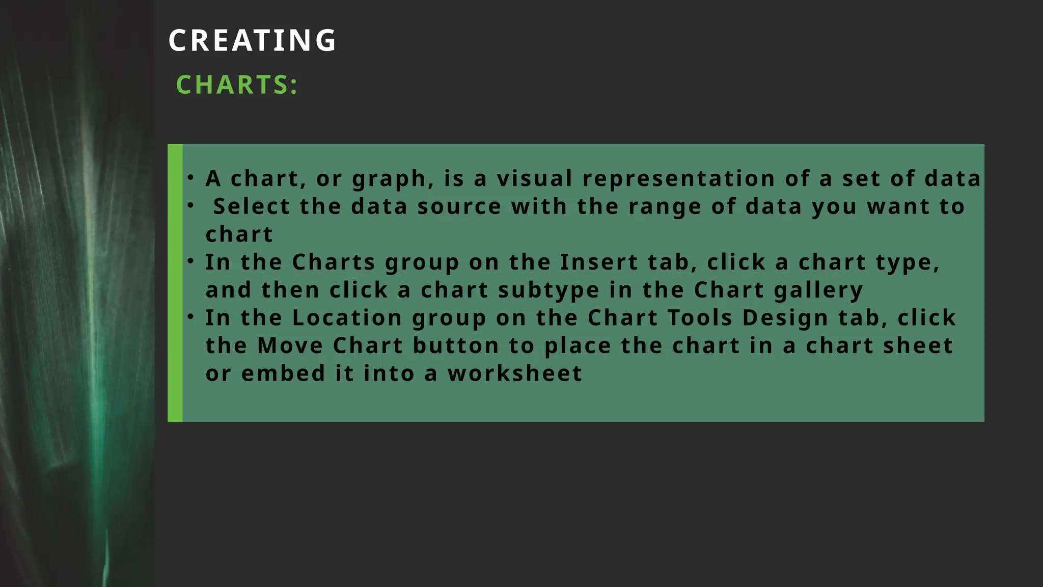 CREATING
CHARTS:
• A chart, or graph, is a visual representation of a set of data
• Select the data source with the range of data you want to
chart
• In the Charts group on the Insert tab, click a chart type,
and then click a chart subtype in the Chart gallery
• In the Location group on the Chart Tools Design tab, click
the Move Chart button to place the chart in a chart sheet
or embed it into a worksheet
 