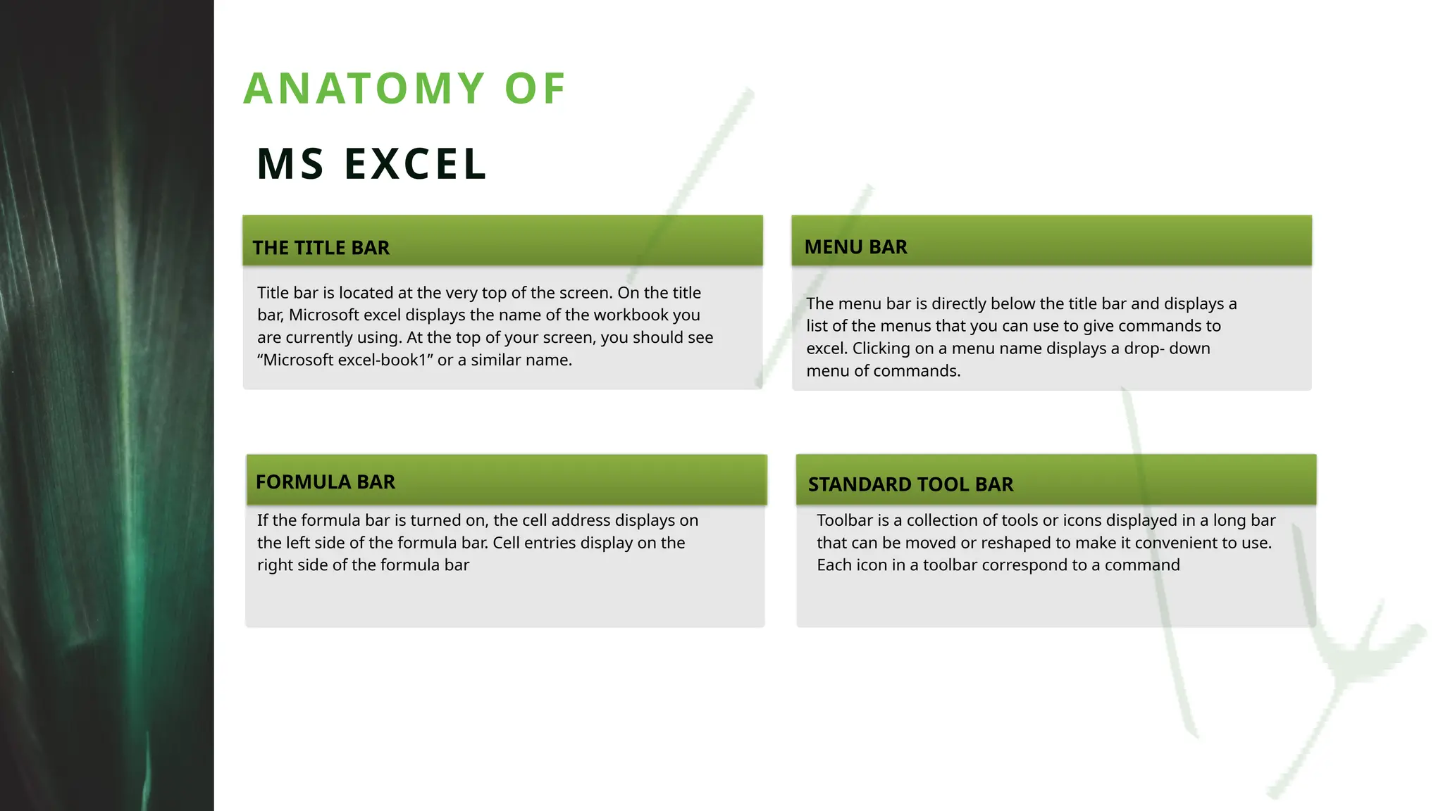 ANATOMY OF
MS EXCEL
THE TITLE BAR
FORMULA BAR STANDARD TOOL BAR
MENU BAR
Title bar is located at the very top of the screen. On the title
bar, Microsoft excel displays the name of the workbook you
are currently using. At the top of your screen, you should see
“Microsoft excel-book1” or a similar name.
If the formula bar is turned on, the cell address displays on
the left side of the formula bar. Cell entries display on the
right side of the formula bar
Toolbar is a collection of tools or icons displayed in a long bar
that can be moved or reshaped to make it convenient to use.
Each icon in a toolbar correspond to a command
The menu bar is directly below the title bar and displays a
list of the menus that you can use to give commands to
excel. Clicking on a menu name displays a drop- down
menu of commands.
 