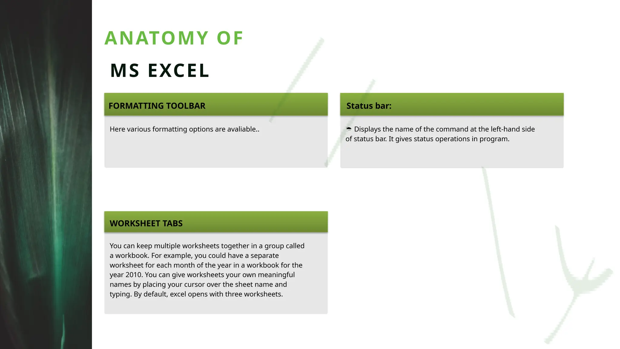 ANATOMY OF
MS EXCEL
FORMATTING TOOLBAR Status bar:
Here various formatting options are avaliable..  Displays the name of the command at the left-hand side
of status bar. It gives status operations in program.
WORKSHEET TABS
You can keep multiple worksheets together in a group called
a workbook. For example, you could have a separate
worksheet for each month of the year in a workbook for the
year 2010. You can give worksheets your own meaningful
names by placing your cursor over the sheet name and
typing. By default, excel opens with three worksheets.
 