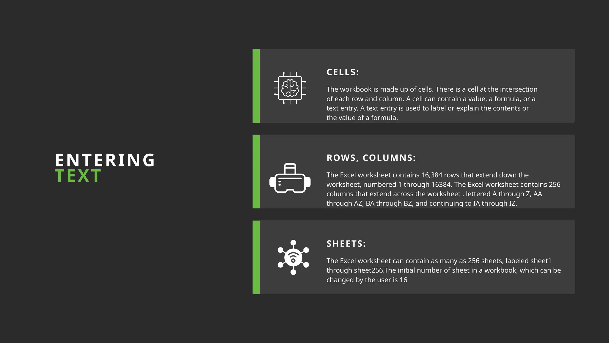 The workbook is made up of cells. There is a cell at the intersection
of each row and column. A cell can contain a value, a formula, or a
text entry. A text entry is used to label or explain the contents or
the value of a formula.
The Excel worksheet contains 16,384 rows that extend down the
worksheet, numbered 1 through 16384. The Excel worksheet contains 256
columns that extend across the worksheet , lettered A through Z, AA
through AZ, BA through BZ, and continuing to IA through IZ.
The Excel worksheet can contain as many as 256 sheets, labeled sheet1
through sheet256.The initial number of sheet in a workbook, which can be
changed by the user is 16
CELLS:
ROWS, COLUMNS:
ENTERING
TEXT
SHEETS:
 