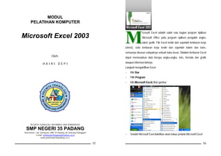 MODUL
      PELATIHAN KOMPUTER



                                                                      M
                                                                                      icrosoft Excel adalah salah satu bagian program Aplikasi
Microsoft Excel 2003                                                                  Microsoft Office yaitu program aplikasi pengolah angka,
                                                                                      tabel, grafik. File Excel terdiri dari sejumlah lembaran kerja
                                                                      (sheet), setia lembaran kerja terdiri dari sejumlah kolom dan baris,
                                                                      semuanya disusun selayaknya sebuah buku besar. Didalam lembaran Excel
                           Oleh:                                      dapat memasukkan data berupa angka-angka, teks, formula dan grafik

                  HAIRI DEPI                                          ataupun informasi lainnya.
                                                                      Langkah mengaktifkan Excel
                                                                      -   Klik Star
                                                                      -   Pilih Program
                                                                      -   Klik Microsoft Excel, lihat gambar




      PECINTA TEKNOLOGI INFORMASI DAN KOMUNIKASI

 SMP NEGERI 35 PADANG
Sekretariat: Lab. Komputer SMP 35 Padang Jln.Sebrang Palinggam
             e-mail: petiksmpn35padang@yahoo.co.id                    -   Setelah Microsoft Exel diaktifkan akan kelaur jendela Microsoft Excel
                  www.petiksmpn35padang.co.cc

                                                                 55                                                                               56
 