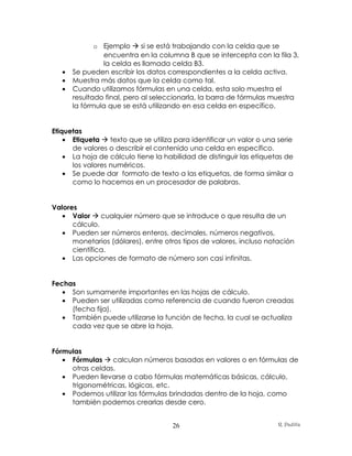 o Ejemplo  si se está trabajando con la celda que se
                encuentra en la columna B que se intercepta con la fila 3,
                la celda es llamada celda B3.
   •   Se pueden escribir los datos correspondientes a la celda activa.
   •   Muestra más datos que la celda como tal.
   •   Cuando utilizamos fórmulas en una celda, esta solo muestra el
       resultado final, pero al seleccionarla, la barra de fórmulas muestra
       la fórmula que se está utilizando en esa celda en específico.


Etiquetas
    • Etiqueta  texto que se utiliza para identificar un valor o una serie
      de valores o describir el contenido una celda en específico.
    • La hoja de cálculo tiene la habilidad de distinguir las etiquetas de
      los valores numéricos.
    • Se puede dar formato de texto a las etiquetas, de forma similar a
      como lo hacemos en un procesador de palabras.


Valores
   • Valor  cualquier número que se introduce o que resulta de un
      cálculo.
   • Pueden ser números enteros, decimales, números negativos,
      monetarios (dólares), entre otros tipos de valores, incluso notación
      científica.
   • Las opciones de formato de número son casi infinitas.


Fechas
   • Son sumamente importantes en las hojas de cálculo.
   • Pueden ser utilizadas como referencia de cuando fueron creadas
     (fecha fija).
   • También puede utilizarse la función de fecha, la cual se actualiza
     cada vez que se abre la hoja.


Fórmulas
   • Fórmulas  calculan números basadas en valores o en fórmulas de
     otras celdas.
   • Pueden llevarse a cabo fórmulas matemáticas básicas, cálculo,
     trigonométricas, lógicas, etc.
   • Podemos utilizar las fórmulas brindadas dentro de la hoja, como
     también podemos crearlas desde cero.


                                     26                               R. Padilla
 