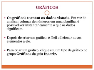 GRÁFICOSOs gráficos tornam os dados visuais. Em vez de analisar colunas de números em uma planilha, é possível ver instantaneamente o que os dados significam.Depois de criar um gráfico, é fácil adicionar novos elementos a ele.Para criar um gráfico, clique em um tipo de gráfico no grupo Gráficos da guia Inserir.