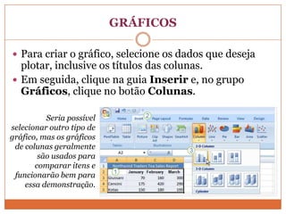 GRÁFICOSPara criar o gráfico, selecione os dados que deseja plotar, inclusive os títulos das colunas.Em seguida, clique na guia Inserir e, no grupo Gráficos, clique no botão Colunas. Seria possível selecionar outro tipo de gráfico, mas os gráficos de colunas geralmente são usados para comparar itens e funcionarão bem para essa demonstração.