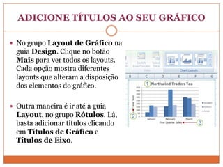 ADICIONE TÍTULOS AO SEU GRÁFICONo grupo Layout de Gráfico na guia Design. Clique no botão Mais para ver todos os layouts. Cada opção mostra diferentes layouts que alteram a disposição dos elementos do gráfico.Outra maneira é ir até a guia Layout, no grupo Rótulos. Lá, basta adicionar títulos clicando em Títulos de Gráfico e Títulos de Eixo.