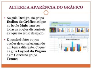 ALTERE A APARÊNCIA DO GRÁFICONa guia Design, no grupo Estilos de Gráfico, clique no botão Mais para ver todas as opções disponíveis e clique no estilo desejado.É possível obter outras opções de cor selecionando um tema diferente. Clique na guia Layout da Página e em Cores no grupo Temas.