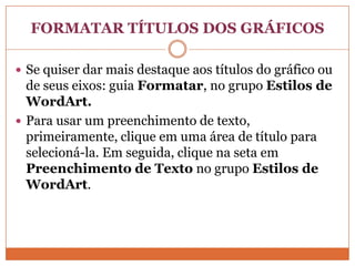 FORMATAR TÍTULOS DOS GRÁFICOSSe quiser dar mais destaque aos títulos do gráfico ou de seus eixos: guia Formatar, no grupo Estilos de WordArt.Para usar um preenchimento de texto, primeiramente, clique em uma área de título para selecioná-la. Em seguida, clique na seta em Preenchimento de Texto no grupo Estilos de WordArt.
