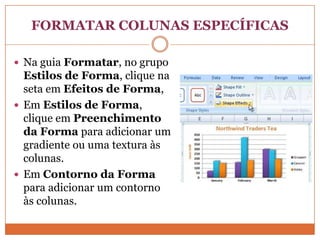FORMATAR COLUNAS ESPECÍFICASNa guia Formatar, no grupo Estilos de Forma, clique na seta em Efeitos de Forma,Em Estilos de Forma, clique em Preenchimento da Forma para adicionar um gradiente ou uma textura às colunas. Em Contorno da Forma para adicionar um contorno às colunas. 