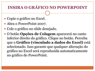 INSIRA O GRÁFICO NO POWERPOINTCopie o gráfico no Excel. Abra o PowerPoint 2007. Cole o gráfico no slide desejado. O botão Opções de Colagem aparecerá no canto inferior direito do gráfico. Clique no botão. Perceba que o Gráfico (vinculado a dados do Excel) está selecionado. Isso garante que qualquer alteração do gráfico no Excel será reproduzida automaticamente no gráfico do PowerPoint.