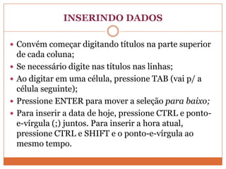INSERINDO DADOSConvém começar digitando títulos na parte superior de cada coluna;Se necessário digite nas títulos nas linhas;Ao digitar em uma célula, pressione TAB (vai p/ a célula seguinte);Pressione ENTER para mover a seleção para baixo;Para inserir a data de hoje, pressione CTRL e ponto-e-vírgula (;) juntos. Para inserir a hora atual, pressione CTRL e SHIFT e o ponto-e-vírgula ao mesmo tempo.