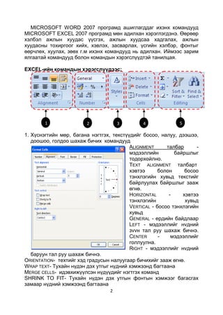 MICROSOFT WORD 2007 програмд ашиглагддаг ихэнх командууд
MICROSOFT EXCEL 2007 програмд мөн адилхан хэрэглэгдэнэ. Өөрөөр
хэлбэл ажлын хуудас үүсгэх, ажлын хуудсаа хадгалах, ажлын
хуудасны тохиргоог хийх, хэвлэх, засварлах, үсгийн хэлбэр, фонтыг
өөрчлөх, хуулах, зөөх г.м ихэнх командууд нь адилхан. Иймээс зарим
ялгаатай командууд болон командын хэрэгслүүдтэй танилцая.

EXCEL-ийн командын хэрэгслүүдээс:




        1               2             3        4             5

1. Хүснэгтийн мөр, багана нэгтгэх, текстүүдийг босоо, налуу, дээшээ,
   доошоо, голдоо шахаж бичих командууд
                                          ALIGNMENT      талбар     -
                                          мэдээллийн        байршлыг
                                          тодорхойлно.
                                          TEXT ALIGNMENT талбарт
                                          хэвтээ      болон     босоо
                                          тэнхлэгийн хувьд текстийг
                                          байрлуулах байршлыг зааж
                                          өгнө.
                                          HORIZONTAL      -    хэвтээ
                                          тэнхлэгийн            хувьд
                                          VERTICAL - босоо тэнхлэгийн
                                          хувьд
                                          GENERAL - ердийн байдлаар
                                          LEFT - мэдээллийг нvдний
                                          зvvн тал руу шахаж бичнэ.
                                          CENTER      -    мэдээллийг
                                          голлуулна.
                                          RIGHT - мэдээллийг нvдний
   баруун тал руу шахаж бичнэ.
ORIENTATION- техтийг хэд градусын налуугаар бичихийг зааж өгнө.
WRAP TEXT- Тухайн нүдэн дэх утгыг нүдний хэмжээнд багтаана
MERGE CELLS- идэвхижүүлсэн нүдүүдийг нэгтгэх команд
SHRINK TO FIT- Тухайн нүдэн дэх утгын фонтын хэмжээг багасгах
замаар нүдний хэмжээнд багтаана
                                  2
 