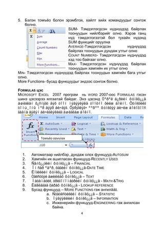 5. Бэлэн томъѐо болон эрэмблэх, хайлт хийх командуудыг сонгож
   болно.
                           SUM- Тэмдэглэгдсэн нүднүүдэд байрлах
                           тоонуудын нийлбэрийг олно. Хэрэв ганц
                           нүд тэмдэглэгээтэй бол тухайн нүдэнд
                           SUM функцийг оруулна
                           AVERAGE-Тэмдэглэгдсэн          нүднүүдэд
                           байрлах тоонуудын дундаж утгыг олно
                           COUNT NUMBERS- Тэмдэглэгдсэн нүднүүдэд
                           хэд тоо байгааг олно.
                           MAX- Тэмдэглэгдсэн нүднүүдэд байрлах
                           тоонуудын хамгийн их утгыг олно
MIN- Тэмдэглэгдсэн нүднүүдэд байрлах тоонуудын хамгийн бага утгыг
олно.
More Functions- бусад функцуудыг эндээс сонгож болно.

FORMULAS цэс
MICROSOFT EXCEL 2007 програм нь WORD 2007-оос FORMULAS гэсэн
шинэ цэсээрээ ялгаатай байдаг. Энэ цэсэнд Òºðºë á¿ðèéí ôóíêö¿¿ä
àøèãëàí õ¿ñíýãò äýõ òîîí ìýäýýëýëä òîîöîî õèéæ áîëíî. Ôóíêöèéã
òîìú¸îíû ìºð äýýð áè÷äýã. Õýðýãëýã÷ ººðºº ôóíêöýý áè÷èæ áîëîõîîñ
ãàäíà áýëýí áè÷èãëýëèéã àøèãëàæ áîëíî.




            Томъёо оруулах
            командууд


  1.   Автоматаар нийлбэр, дундаж олох функцууд-AUTOSUM
  2.   Хамгийн их ашигласан функцууд-RECENTLY USED
  3.   Ñàíõ¿¿ãèéí ôóíêö¿¿ä – FINANCIAL
  4.   Îí ñàð ºäºð, öàãèéí ôóíêö¿¿ä-DATE TIME
  5.   Ëîãèêèéí ôóíêö¿¿ä – LOGICAL
  6.   Òåêñòòýé àæèëëàõ ôóíêö¿¿ä – TEXT
  7.   Ìàòåìàòèê, òðèãîíîìåòðèéí ôóíêö¿¿ä - MATH &TRIG
  8.   Ëàâëàãàà õàðàõ ôóíêö¿¿ä - LOOKUP REFERENCE
  9.   Бусад функцууд – MORE FUNCTIONS гэж ангилäàã.
               a. Ñòàòèñòèêèéí ôóíêö¿¿ä – STATISTIC
               b. Ìýäýýëëèéí ôóíêö¿¿ä – INFORMATION
               c. Инженерийн функцууд-ENGINEERING гэж ангилсан
                  байна.
                                 4
 