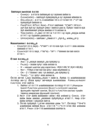Òåêñòòýé àæèëëàõ ôóíêö
        CHAR(A) - à êîäîä õàðãàëçàõ òýìäýãòèéã ãàðãàíà.
        CLEAN(ÒÅÊÑÒ) – òåêñòýýñ õýâëýãäýõã¿é òýìäýãòèéã àðèëãàíà.
        DOLLAR(A,B) – à òîîã, â áóòàðõàé îðíû òîîòîéãîîð ìºíãºíèé
        õýëáýðýýð õàðóóëíà.
        FIND(FTEXT, WTEXT, NUM) – FTEXT òåêñòèéã ºãºãäñºí W TEXT-
        ýýñ õýä äýõ òýìäýãòýýñ ýõëýí õàéõûã çààíà. Õýðýâ îëäâîë õýä
        äýõ áàéðëàëààñ ýõëýæ áàéãàà òîîã áóöààíà.
        TRIM (ÒÅÊÑÒ) – 2 ¿ãèéí õîîðîíä 1 õîîñîí òýìäýãò ¿ëäýýæ áóñàä
        õîîñîí òýìäýãòèéã çàéëóóëíà.
        UPPER(ÒÅÊÑÒ) – òåêñòèéí ¿ñãèéã òîì ¿ñýã ð¿¿ øèëæ¿¿ëíý.

Ñòàòèñòèêèéí ôóíêö¿¿ä
     COUNT(öîíõíû õàÿã) - ºãºãäñºí öîíõíóóä õýä íü òîîí óòãà àãóóëæ
     áàéãààã òîîëíî.
     COUNTIF(öîíõíû õàÿã, íºõöºë) - ºãñºí íºõöëèéã õàíãàõ óòãûã
     òîîëíî.

Ëîãèê ôóíêö¿¿ä
          AND – 2 ¿éëäýë áèåëýõ ¿åä õýðýãëýíý.
          FALSE() – õóäàë ãýñýí óòãà áóöààíà.
          IF – нөхцөл шалгах үед хэрэглэнэ. =If(A1>95;”A”;if(A1>90;B))
          NOT – Ýñðýã òîõèîëäîëä ãýñýí óòãà èëýðõèéëíý.
          OR – 2 íºõöëèéí àëü íýã áèåëýõ ¿åä õýðýãëýíý.
          TRUE() - ¯íýí ãýñýí óòãà áóöààíà.
Ôóíêö áè÷èõ í¿äýý èäýâõèæ¿¿ëýýä = òàâèíà. Äàðàà íü øààðäëàãàòàé
ôóíêöýý áè÷íý. Øóóä áýëýí áè÷èãëýë àøèãëàõäàà FORMULAS-INSERT
FUNCTIONS òîâ÷ äàðíà.
      1. Ãàðñàí öîíõíîîñ øààðäëàãàòàé ôóíêöýý ñîíãîíî.(Нээгдсэн
          INSERT FUNCTION ЦОНХНООС SELECT A CATEGORY хэсэгээс
          функцийн төрлийг сонгож, SELECT A FUNCTION хэсгээс тухайн
          төрөлд хамрагдах функцийг сонгоно)
      2. NEXT òîâ÷ äàðæ äàðààãèéí àëõàì ðóó øèëæèíý. CANCEL òîâ÷
         äàðæ õèéæ áàéãàà ¿éëäëèéã õýðýãñýõã¿é áîëãîíî. Help òîâ÷
         äàðæ òóñëàõ ìýäýýëýë õàðíà.
      3. Ôóíêö õýðýãëýõ í¿äíèé óòãóóäàà çààæ ºãíº. Ôóíêöýý ººð÷ëºõ
         øààðäëàãà ãàðâàë BACK òîâ÷îîð ºìíºõ ñîíãîëò ðóó øèëæèæ
         áîëíî. FINISH òîâ÷îîð àæèëëàãààã äóóñãàíà.




                                  6
 