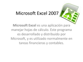 Microsoft Excel 2007

 Microsoft Excel es una aplicación para
manejar hojas de cálculo. Este programa
    es desarrollado y distribuido por
Microsoft, y es utilizado normalmente en
     tareas financieras y contables.
 