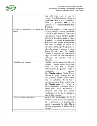 Servicio Nacional de Aprendizaje SENA
                                          Herramientas informáticas - internet y sus aplicaciones
                                                     Instructor: Gerardo Alfonso Verjel Clavijo


                                 para seleccionar toda la hoja de
                                 cálculo. Si la hoja contiene datos, al
                                 presionar Ctrl+A se selecciona el área
                                 actual. Si presionas Ctrl+A una
                                 segunda vez se selecciona toda la hoja
                                 de cálculo.
Celdas no adyacentes o rangos de Selecciona la primera celda o rango de
celdas                           celdas y, después, mantén presionada
                                 la tecla Mayús mientras seleccionas
                                 otras celdas o rangos. También puedes
                                 seleccionar la primera celda o rango
                                 de celdas, y presionar a continuación
                                 Mayús+F8 para agregar a la selección
                                 otra celda o rango de celdas no
                                 adyacentes. Para dejar de agregar a la
                                 selección celdas o rangos, presiona
                                 Mayús+F8 otra vez. No puedes
                                 cancelar la selección de una celda o
                                 rango de celdas en una selección no
                                 adyacente sin cancelar toda la
                                 selección.
Una fila o una columna           Haz clic en el encabezado de fila o de
                                 columna. También puedes seleccionar
                                 celdas de una fila o columna
                                 seleccionando la primera celda y
                                 presionando                     después
                                 Ctrl+Mayús+tecla de Flecha (Flecha
                                 derecha o Flecha izquierda para las
                                 filas, y Flecha arriba o Flecha abajo
                                 para las columnas). Si la fila o
                                 columna contiene datos, al presionar
                                 Ctrl+Mayús+tecla de Flecha se
                                 selecciona la fila o la columna hasta la
                                 última celda usada. Si vuelves a
                                 presionar otra vez esta misma
                                 combinación de teclas, se selecciona
                                 toda la fila o columna.
Filas o columnas adyacentes      Arrastra los encabezados de fila o
                                 columna, o bien, selecciona la primera
                                 fila o columna y, a continuación,
                                 mantén presionada la tecla Mayús
                                 mientras seleccionas la última fila o
                                 columna.
 