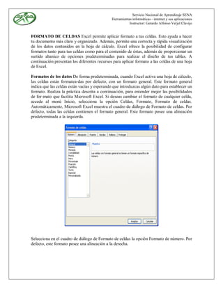 Servicio Nacional de Aprendizaje SENA
                                              Herramientas informáticas - internet y sus aplicaciones
                                                         Instructor: Gerardo Alfonso Verjel Clavijo


FORMATO DE CELDAS Excel permite aplicar formato a tus celdas. Esto ayuda a hacer
tu documento más claro y organizado. Además, permite una correcta y rápida visualización
de los datos contenidos en la hoja de cálculo. Excel ofrece la posibilidad de configurar
formatos tanto para tus celdas como para el contenido de éstas, además de proporcionar un
surtido abanico de opciones predeterminadas para realizar el diseño de tus tablas. A
continuación presentan los diferentes recursos para aplicar formato a las celdas de una hoja
de Excel.

Formatos de los datos De forma predeterminada, cuando Excel activa una hoja de cálculo,
las celdas están formatea-das por defecto, con un formato general. Este formato general
indica que las celdas están vacías y esperando que introduzcas algún dato para establecer un
formato. Realiza la práctica descrita a continuación, para entender mejor las posibilidades
de for-mato que facilita Microsoft Excel. Si deseas cambiar el formato de cualquier celda,
accede al menú Inicio, selecciona la opción Celdas, Formato, Formato de celdas.
Automáticamente, Microsoft Excel muestra el cuadro de diálogo de Formato de celdas. Por
defecto, todas las celdas contienen el formato general. Este formato posee una alineación
predeterminada a la izquierda.




Selecciona en el cuadro de diálogo de Formato de celdas la opción Formato de número. Por
defecto, este formato posee una alineación a la derecha.
 