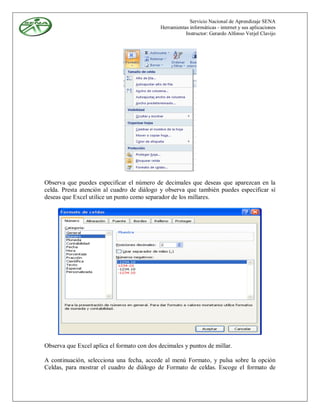 Servicio Nacional de Aprendizaje SENA
                                             Herramientas informáticas - internet y sus aplicaciones
                                                        Instructor: Gerardo Alfonso Verjel Clavijo




Observa que puedes especificar el número de decimales que deseas que aparezcan en la
celda. Presta atención al cuadro de diálogo y observa que también puedes especificar sí
deseas que Excel utilice un punto como separador de los millares.




Observa que Excel aplica el formato con dos decimales y puntos de millar.

A continuación, selecciona una fecha, accede al menú Formato, y pulsa sobre la opción
Celdas, para mostrar el cuadro de diálogo de Formato de celdas. Escoge el formato de
 