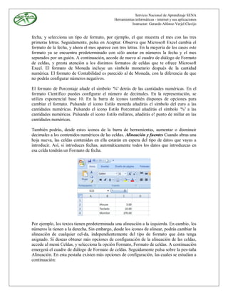 Servicio Nacional de Aprendizaje SENA
                                              Herramientas informáticas - internet y sus aplicaciones
                                                         Instructor: Gerardo Alfonso Verjel Clavijo


fecha, y selecciona un tipo de formato, por ejemplo, el que muestra el mes con las tres
primeras letras. Seguidamente, pulsa en Aceptar. Observa que Microsoft Excel cambia el
formato de la fecha, y ahora el mes aparece con tres letras. En la mayoría de los casos este
formato ya se encuentra predeterminado con sólo anotar en números la fecha y el mes
separados por un guión. A continuación, accede de nuevo al cuadro de diálogo de Formato
de celdas, y presta atención a los distintos formatos de celdas que te ofrece Microsoft
Excel. El formato de Moneda incluye un símbolo monetario después de la cantidad
numérica. El formato de Contabilidad es parecido al de Moneda, con la diferencia de que
no podrás configurar números negativos.

El formato de Porcentaje añade el símbolo '%' detrás de las cantidades numéricas. En el
formato Científico puedes configurar el número de decimales. En la representación, se
utiliza exponencial base 10. En la barra de iconos también dispones de opciones para
cambiar el formato. Pulsando el icono Estilo moneda añadirás el símbolo del euro a las
cantidades numéricas. Pulsando el icono Estilo Porcentual añadirás el símbolo '%' a las
cantidades numéricas. Pulsando el icono Estilo millares, añadirás e! punto de millar en las
cantidades numéricas.

También podrás, desde estos iconos de la barra de herramientas, aumentar o disminuir
decimales a los contenidos numéricos de las celdas. Alineación y fuentes Cuando abras una
hoja nueva, las celdas contenidas en ella estarán en espera del tipo de datos que vayas a
introducir. Así, si introduces fechas, automáticamente todos los datos que introduzcas en
esa celda tendrán un Formato de fecha.




Por ejemplo, los textos tienen predeterminada una alineación a la izquierda. En cambio, los
números la tienen a la derecha. Sin embargo, desde los iconos de alinear, podrás cambiar la
alineación de cualquier cel-da, independientemente del tipo de formato que ésta tenga
asignado. Si deseas obtener más opciones de configuración de la alineación de las celdas,
accede al menú Celdas, y selecciona la opción Formato, Formato de celdas. A continuación
emergerá el cuadro de diálogo de Formato de celdas. Seguidamente pulsa sobre la pes-taña
Alineación. En esta pestaña existen más opciones de configuración, las cuales se estudian a
continuación:
 