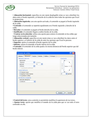 Servicio Nacional de Aprendizaje SENA
                                              Herramientas informáticas - internet y sus aplicaciones
                                                         Instructor: Gerardo Alfonso Verjel Clavijo


• Alineación horizontal: especifica en este menú desplegable cómo se van a distribuir los
datos entre el borde izquierdo y el derecho de la celda de entre todas las opciones que Excel
te proporciona.
• Alineación izquierda: con esta opción activada, el contenido se pegará al borde izquierdo
de la celda.
• Centrado: el contenido se repartirá equidistante en el borde izquierdo y derecho de la
celda.
• Derecha: el contenido se pegará al borde derecho de la celda.
• Justificada: el contenido llegará a ambos bordes de la celda.
 • Centrar en la selección: utiliza esta opción para centrar el contenido en las celdas que
tenga seleccionadas previamente.
• Alineación vertical: especifica en este menú cómo se van a distribuir los datos entre el
borde superior y el inferior de la celda de entre las opciones que Excel te procura.
• Superior: ajusta el contenido al borde superior de la celda.
• Inferior: ajusta el contenido al borde inferior de la celda.
• Centrada: el contenido de la celda queda a la misma distancia del borde superior que del
borde inferior.




• Control del texto: estos controles te permitirán modificar la apariencia de tus textos.
• Ajustar texto: opción que modifica el tamaño de la celda para que se vea todo el texto
contenido en ella.
 