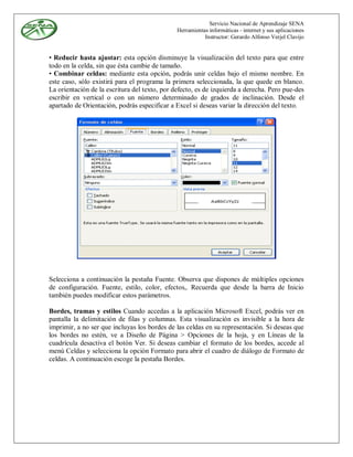Servicio Nacional de Aprendizaje SENA
                                               Herramientas informáticas - internet y sus aplicaciones
                                                          Instructor: Gerardo Alfonso Verjel Clavijo


• Reducir hasta ajustar: esta opción disminuye la visualización del texto para que entre
todo en la celda, sin que ésta cambie de tamaño.
• Combinar celdas: mediante esta opción, podrás unir celdas bajo el mismo nombre. En
este caso, sólo existirá para el programa la primera seleccionada, la que quede en blanco.
La orientación de la escritura del texto, por defecto, es de izquierda a derecha. Pero pue-des
escribir en vertical o con un número determinado de grados de inclinación. Desde el
apartado de Orientación, podrás especificar a Excel si deseas variar la dirección del texto.




Selecciona a continuación la pestaña Fuente. Observa que dispones de múltiples opciones
de configuración. Fuente, estilo, color, efectos,. Recuerda que desde la barra de Inicio
también puedes modificar estos parámetros.

Bordes, tramas y estilos Cuando accedas a la aplicación Microsoft Excel, podrás ver en
pantalla la delimitación de filas y columnas. Esta visualización es invisible a la hora de
imprimir, a no ser que incluyas los bordes de las celdas en su representación. Si deseas que
los bordes no estén, ve a Diseño de Página > Opciones de la hoja, y en Líneas de la
cuadrícula desactiva el botón Ver. Si deseas cambiar el formato de los bordes, accede al
menú Celdas y selecciona la opción Formato para abrir el cuadro de diálogo de Formato de
celdas. A continuación escoge la pestaña Bordes.
 