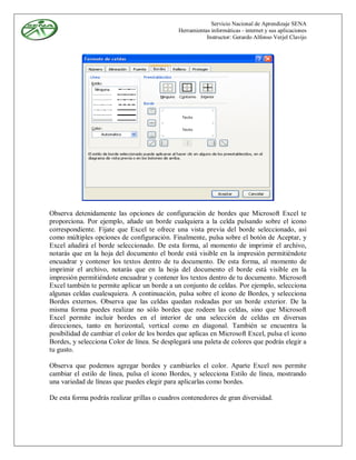 Servicio Nacional de Aprendizaje SENA
                                              Herramientas informáticas - internet y sus aplicaciones
                                                         Instructor: Gerardo Alfonso Verjel Clavijo




Observa detenidamente las opciones de configuración de bordes que Microsoft Excel te
proporciona. Por ejemplo, añade un borde cualquiera a la celda pulsando sobre el icono
correspondiente. Fíjate que Excel te ofrece una vista previa del borde seleccionado, así
como múltiples opciones de configuración. Finalmente, pulsa sobre el botón de Aceptar, y
Excel añadirá el borde seleccionado. De esta forma, al momento de imprimir el archivo,
notarás que en la hoja del documento el borde está visible en la impresión permitiéndote
encuadrar y contener los textos dentro de tu documento. De esta forma, al momento de
imprimir el archivo, notarás que en la hoja del documento el borde está visible en la
impresión permitiéndote encuadrar y contener los textos dentro de tu documento. Microsoft
Excel también te permite aplicar un borde a un conjunto de celdas. Por ejemplo, selecciona
algunas celdas cualesquiera. A continuación, pulsa sobre el icono de Bordes, y selecciona
Bordes externos. Observa que las celdas quedan rodeadas por un borde exterior. De la
misma forma puedes realizar no sólo bordes que rodeen las celdas, sino que Microsoft
Excel permite incluir bordes en el interior de una selección de celdas en diversas
direcciones, tanto en horizontal, vertical como en diagonal. También se encuentra la
posibilidad de cambiar el color de los bordes que aplicas en Microsoft Excel, pulsa el icono
Bordes, y selecciona Color de línea. Se desplegará una paleta de colores que podrás elegir a
tu gusto.

Observa que podemos agregar bordes y cambiarles el color. Aparte Excel nos permite
cambiar el estilo de línea, pulsa el icono Bordes, y selecciona Estilo de línea, mostrando
una variedad de líneas que puedes elegir para aplicarlas como bordes.

De esta forma podrás realizar grillas o cuadros contenedores de gran diversidad.
 