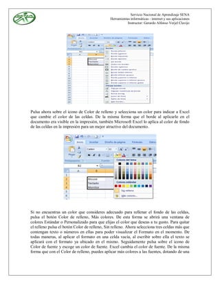 Servicio Nacional de Aprendizaje SENA
                                              Herramientas informáticas - internet y sus aplicaciones
                                                         Instructor: Gerardo Alfonso Verjel Clavijo




Pulsa ahora sobre el icono de Color de relleno y selecciona un color para indicar a Excel
que cambie el color de las celdas. De la misma forma que el borde al aplicarlo en el
documento era visible en la impresión, también Microsoft Excel lo aplica al color de fondo
de las celdas en la impresión para un mejor atractivo del documento.




Si no encuentras un color que consideres adecuado para rellenar el fondo de las celdas,
pulsa el botón Color de relleno, Más colores. De esta forma se abrirá una ventana de
colores Estándar o Personalizado para que elijas el color que deseas a tu gusto. Para quitar
el relleno pulsa el botón Color de relleno, Sin relleno. Ahora selecciona tres celdas más que
contengan texto o números en ellas para poder visualizar el Formato en el momento. De
todas maneras, al aplicar el formato en una celda vacía, al escribir sobre ella el texto se
aplicará con el formato ya ubicado en el mismo. Seguidamente pulsa sobre el icono de
Color de fuente y escoge un color de fuente. Excel cambia el color de fuente. De la misma
forma que con el Color de relleno, puedes aplicar más colores a las fuentes, dotando de una
 