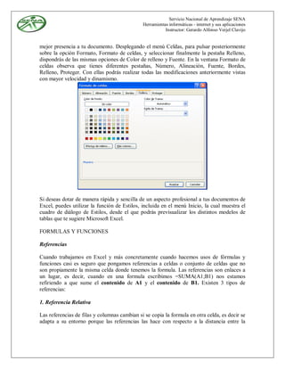 Servicio Nacional de Aprendizaje SENA
                                              Herramientas informáticas - internet y sus aplicaciones
                                                         Instructor: Gerardo Alfonso Verjel Clavijo


mejor presencia a tu documento. Desplegando el menú Celdas, para pulsar posteriormente
sobre la opción Formato, Formato de celdas, y seleccionar finalmente la pestaña Relleno,
dispondrás de las mismas opciones de Color de relleno y Fuente. En la ventana Formato de
celdas observa que tienes diferentes pestañas, Número, Alineación, Fuente, Bordes,
Relleno, Proteger. Con ellas podrás realizar todas las modificaciones anteriormente vistas
con mayor velocidad y dinamismo.




Si deseas dotar de manera rápida y sencilla de un aspecto profesional a tus documentos de
Excel, puedes utilizar la función de Estilos, incluida en el menú Inicio, la cual muestra el
cuadro de diálogo de Estilos, desde el que podrás previsualizar los distintos modelos de
tablas que te sugiere Microsoft Excel.

FORMULAS Y FUNCIONES

Referencias

Cuando trabajamos en Excel y más concretamente cuando hacemos usos de fórmulas y
funciones casi es seguro que pongamos referencias a celdas o conjunto de celdas que no
son propiamente la misma celda donde tenemos la formula. Las referencias son enlaces a
un lugar, es decir, cuando en una formula escribimos =SUMA(A1;B1) nos estamos
refiriendo a que sume el contenido de A1 y el contenido de B1. Existen 3 tipos de
referencias:

1. Referencia Relativa

Las referencias de filas y columnas cambian si se copia la formula en otra celda, es decir se
adapta a su entorno porque las referencias las hace con respecto a la distancia entre la
 