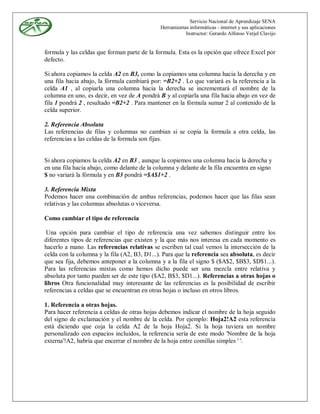 Servicio Nacional de Aprendizaje SENA
                                              Herramientas informáticas - internet y sus aplicaciones
                                                         Instructor: Gerardo Alfonso Verjel Clavijo


formula y las celdas que forman parte de la formula. Esta es la opción que ofrece Excel por
defecto.

Si ahora copiamos la celda A2 en B3, como la copiamos una columna hacia la derecha y en
una fila hacia abajo, la fórmula cambiará por: =B2+2 . Lo que variará es la referencia a la
celda A1 , al copiarla una columna hacia la derecha se incrementará el nombre de la
columna en uno, es decir, en vez de A pondrá B y al copiarla una fila hacia abajo en vez de
fila 1 pondrá 2 , resultado =B2+2 . Para mantener en la fórmula sumar 2 al contenido de la
celda superior.

2. Referencia Absoluta
Las referencias de filas y columnas no cambian si se copia la formula a otra celda, las
referencias a las celdas de la formula son fijas.


Si ahora copiamos la celda A2 en B3 , aunque la copiemos una columna hacia la derecha y
en una fila hacia abajo, como delante de la columna y delante de la fila encuentra en signo
$ no variará la fórmula y en B3 pondrá =$A$1+2 .

3. Referencia Mixta
Podemos hacer una combinación de ambas referencias, podemos hacer que las filas sean
relativas y las columnas absolutas o viceversa.

Como cambiar el tipo de referencia

 Una opción para cambiar el tipo de referencia una vez sabemos distinguir entre los
diferentes tipos de referencias que existen y la que más nos interesa en cada momento es
hacerlo a mano. Las referencias relativas se escriben tal cual vemos la intersección de la
celda con la columna y la fila (A2, B3, D1...). Para que la referencia sea absoluta, es decir
que sea fija, debemos anteponer a la columna y a la fila el signo $ ($A$2, $B$3, $D$1...).
Para las referencias mixtas como hemos dicho puede ser una mezcla entre relativa y
absoluta por tanto pueden ser de este tipo ($A2, B$3, $D1...). Referencias a otras hojas o
libros Otra funcionalidad muy interesante de las referencias es la posibilidad de escribir
referencias a celdas que se encuentran en otras hojas o incluso en otros libros.

1. Referencia a otras hojas.
Para hacer referencia a celdas de otras hojas debemos indicar el nombre de la hoja seguido
del signo de exclamación y el nombre de la celda. Por ejemplo: Hoja2!A2 esta referencia
está diciendo que coja la celda A2 de la hoja Hoja2. Si la hoja tuviera un nombre
personalizado con espacios incluidos, la referencia sería de este modo 'Nombre de la hoja
externa'!A2, habría que encerrar el nombre de la hoja entre comillas simples ' '.
 
