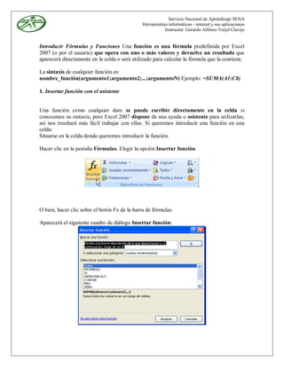 Servicio Nacional de Aprendizaje SENA
                                               Herramientas informáticas - internet y sus aplicaciones
                                                          Instructor: Gerardo Alfonso Verjel Clavijo


Introducir Fórmulas y Funciones Una función es una fórmula predefinida por Excel
2007 (o por el usuario) que opera con uno o más valores y devuelve un resultado que
aparecerá directamente en la celda o será utilizado para calcular la fórmula que la contiene.

La sintaxis de cualquier función es:
nombre_función(argumento1;argumento2;...;argumentoN) Ejemplo: =SUMA(A1:C8)

1. Insertar función con el asistente


Una función como cualquier dato se puede escribir directamente en la celda si
conocemos su sintaxis, pero Excel 2007 dispone de una ayuda o asistente para utilizarlas,
así nos resultará más fácil trabajar con ellas. Si queremos introducir una función en una
celda:
Situarse en la celda donde queremos introducir la función.

Hacer clic en la pestaña Fórmulas. Elegir la opción Insertar función.




O bien, hacer clic sobre el botón Fx de la barra de fórmulas.

Aparecerá el siguiente cuadro de diálogo Insertar función:
 